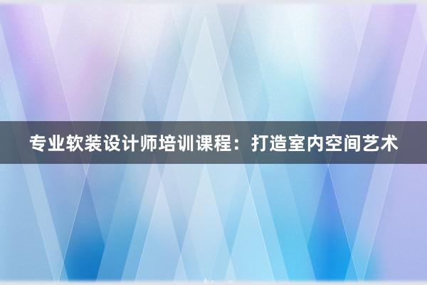 专业软装设计师培训课程：打造室内空间艺术